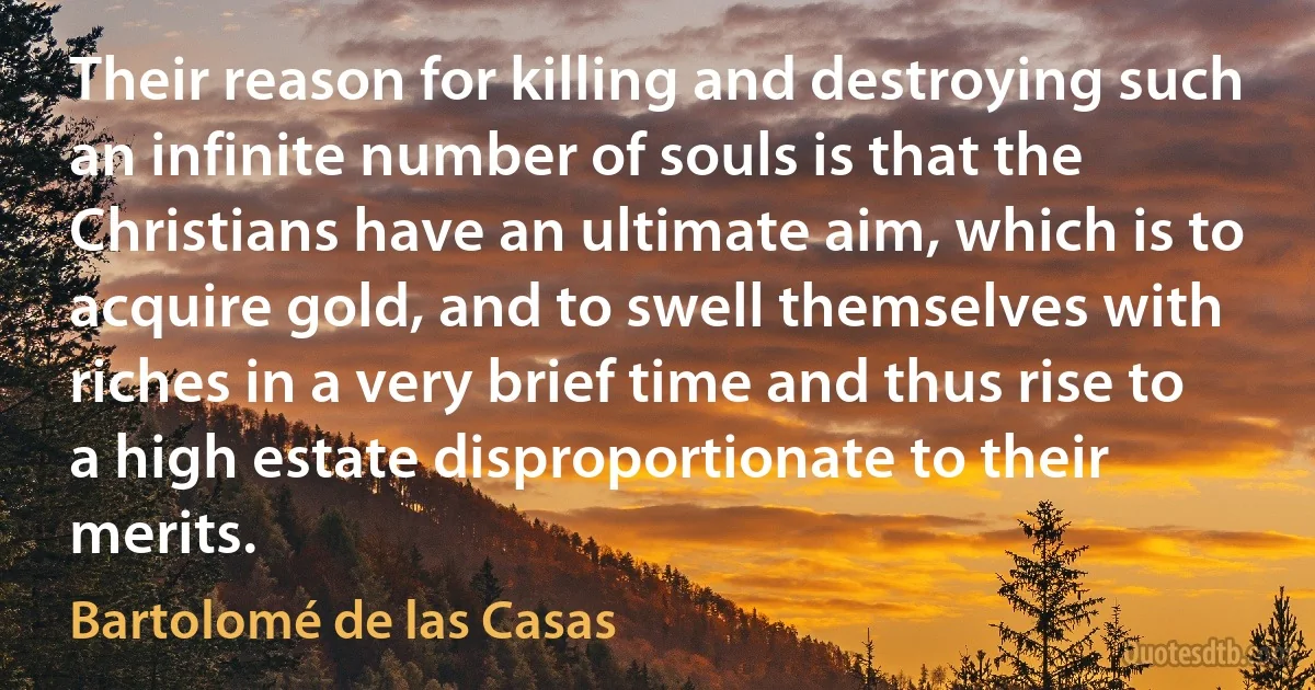 Their reason for killing and destroying such an infinite number of souls is that the Christians have an ultimate aim, which is to acquire gold, and to swell themselves with riches in a very brief time and thus rise to a high estate disproportionate to their merits. (Bartolomé de las Casas)