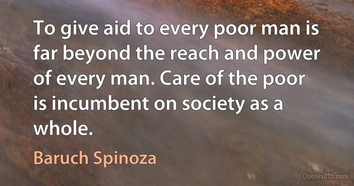 To give aid to every poor man is far beyond the reach and power of every man. Care of the poor is incumbent on society as a whole. (Baruch Spinoza)