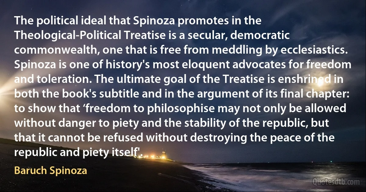 The political ideal that Spinoza promotes in the Theological-Political Treatise is a secular, democratic commonwealth, one that is free from meddling by ecclesiastics. Spinoza is one of history's most eloquent advocates for freedom and toleration. The ultimate goal of the Treatise is enshrined in both the book's subtitle and in the argument of its final chapter: to show that ‘freedom to philosophise may not only be allowed without danger to piety and the stability of the republic, but that it cannot be refused without destroying the peace of the republic and piety itself'. (Baruch Spinoza)