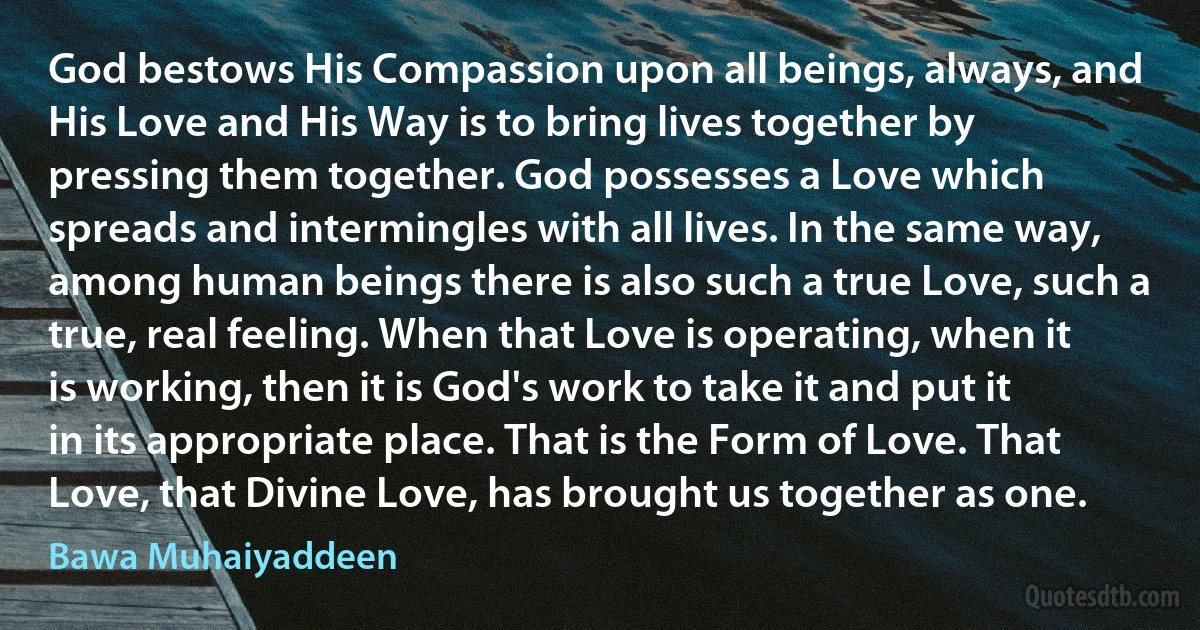 God bestows His Compassion upon all beings, always, and His Love and His Way is to bring lives together by pressing them together. God possesses a Love which spreads and intermingles with all lives. In the same way, among human beings there is also such a true Love, such a true, real feeling. When that Love is operating, when it is working, then it is God's work to take it and put it in its appropriate place. That is the Form of Love. That Love, that Divine Love, has brought us together as one. (Bawa Muhaiyaddeen)