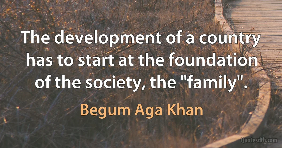 The development of a country has to start at the foundation of the society, the "family". (Begum Aga Khan)