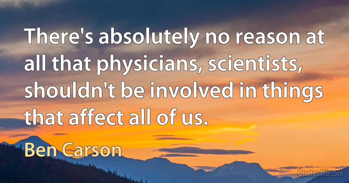 There's absolutely no reason at all that physicians, scientists, shouldn't be involved in things that affect all of us. (Ben Carson)