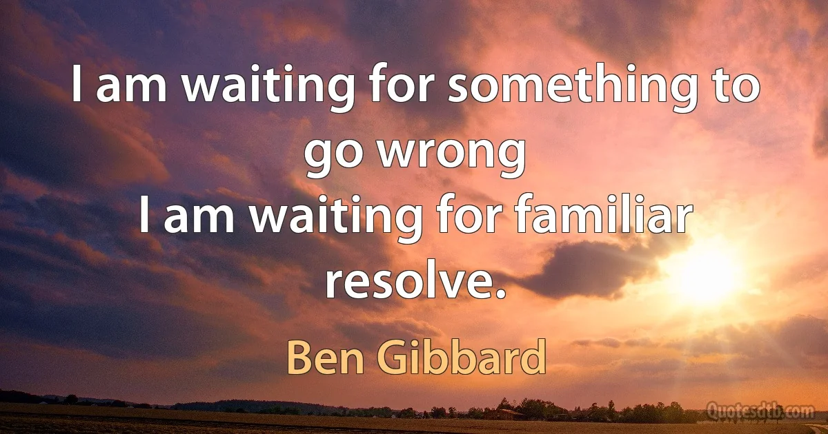 I am waiting for something to go wrong
I am waiting for familiar resolve. (Ben Gibbard)