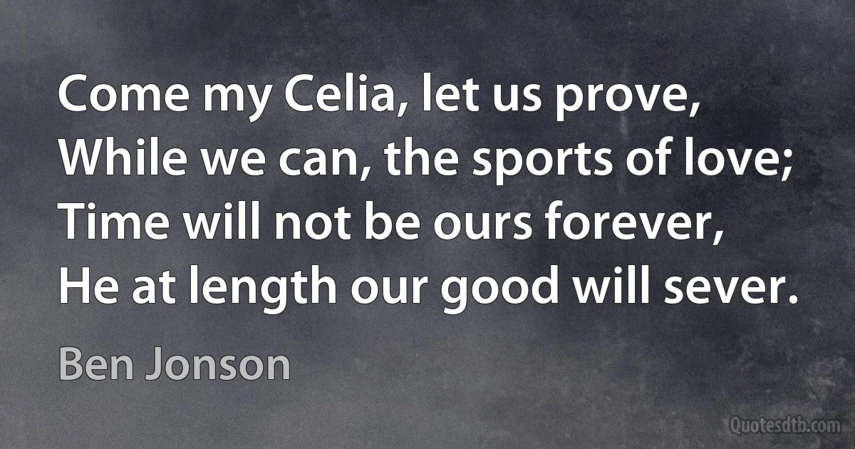 Come my Celia, let us prove,
While we can, the sports of love;
Time will not be ours forever,
He at length our good will sever. (Ben Jonson)