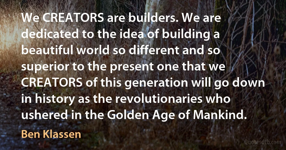 We CREATORS are builders. We are dedicated to the idea of building a beautiful world so different and so superior to the present one that we CREATORS of this generation will go down in history as the revolutionaries who ushered in the Golden Age of Mankind. (Ben Klassen)