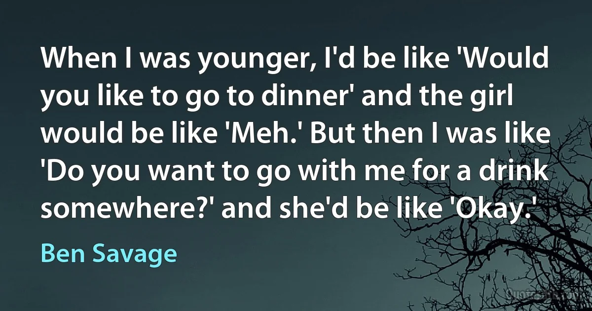 When I was younger, I'd be like 'Would you like to go to dinner' and the girl would be like 'Meh.' But then I was like 'Do you want to go with me for a drink somewhere?' and she'd be like 'Okay.' (Ben Savage)