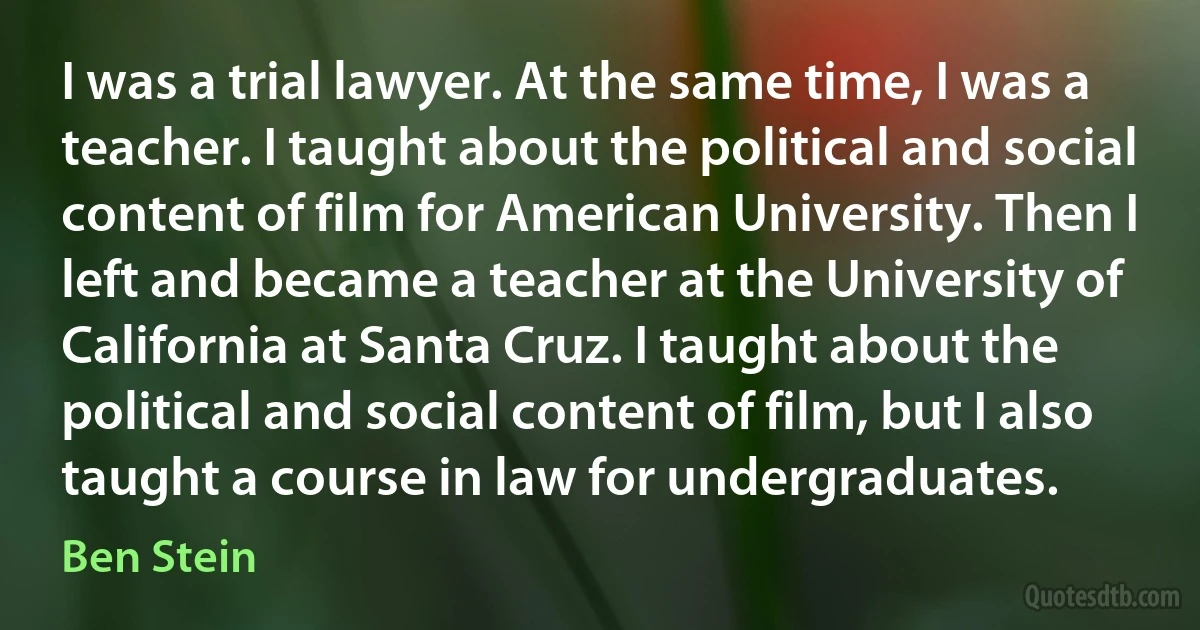 I was a trial lawyer. At the same time, I was a teacher. I taught about the political and social content of film for American University. Then I left and became a teacher at the University of California at Santa Cruz. I taught about the political and social content of film, but I also taught a course in law for undergraduates. (Ben Stein)