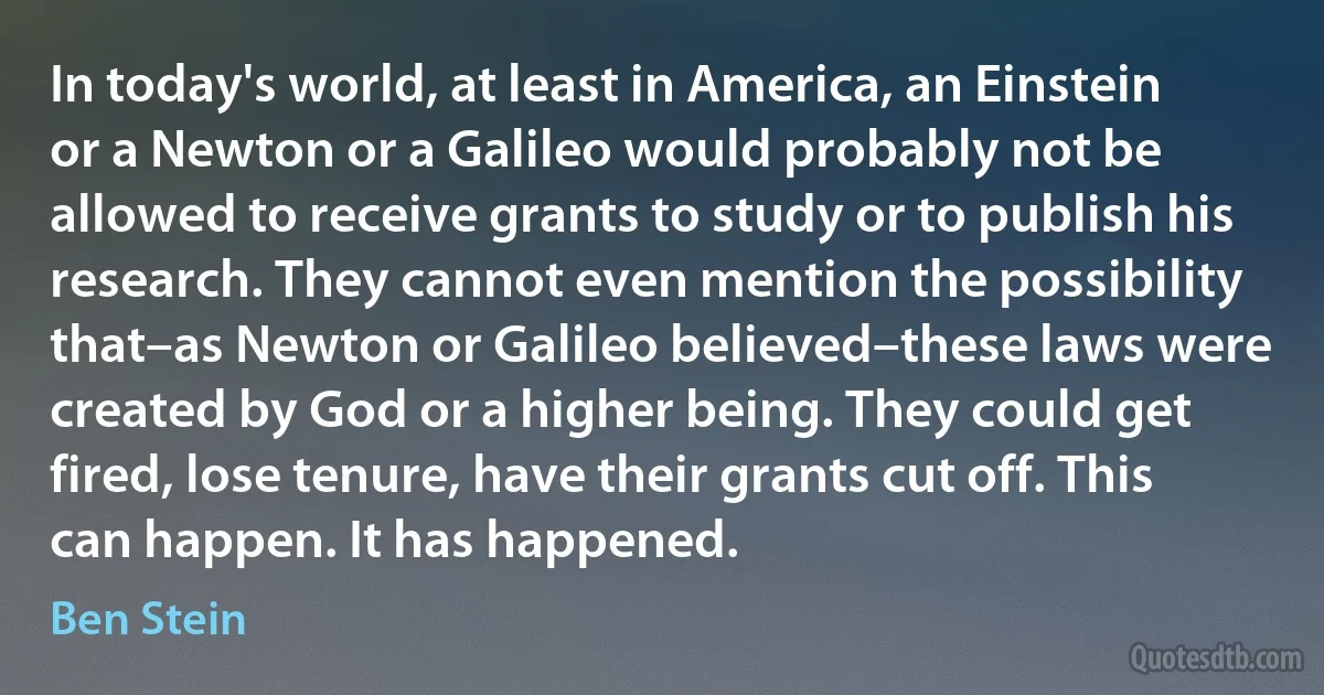 In today's world, at least in America, an Einstein or a Newton or a Galileo would probably not be allowed to receive grants to study or to publish his research. They cannot even mention the possibility that–as Newton or Galileo believed–these laws were created by God or a higher being. They could get fired, lose tenure, have their grants cut off. This can happen. It has happened. (Ben Stein)