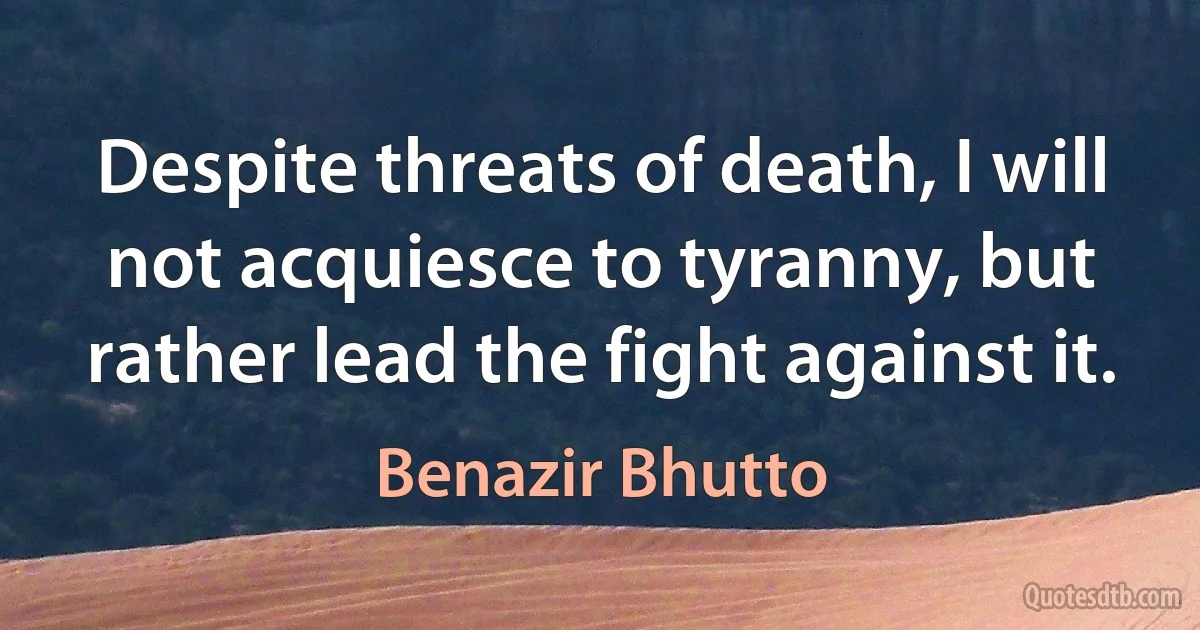 Despite threats of death, I will not acquiesce to tyranny, but rather lead the fight against it. (Benazir Bhutto)