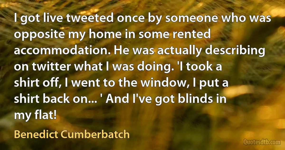 I got live tweeted once by someone who was opposite my home in some rented accommodation. He was actually describing on twitter what I was doing. 'I took a shirt off, I went to the window, I put a shirt back on... ' And I've got blinds in my flat! (Benedict Cumberbatch)