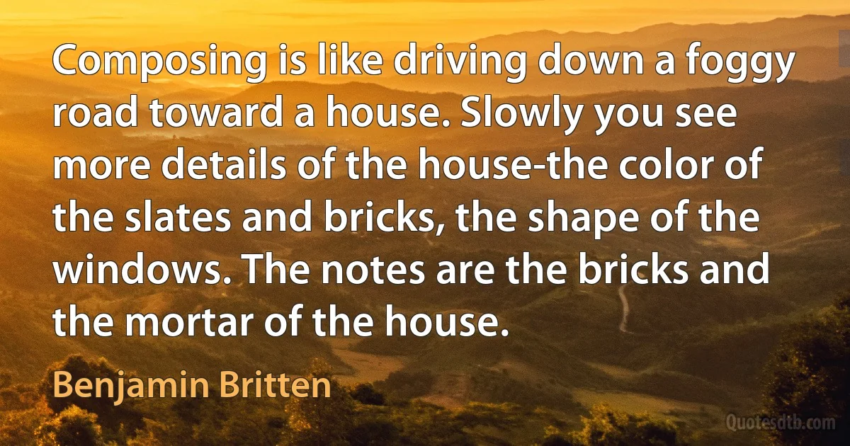 Composing is like driving down a foggy road toward a house. Slowly you see more details of the house-the color of the slates and bricks, the shape of the windows. The notes are the bricks and the mortar of the house. (Benjamin Britten)