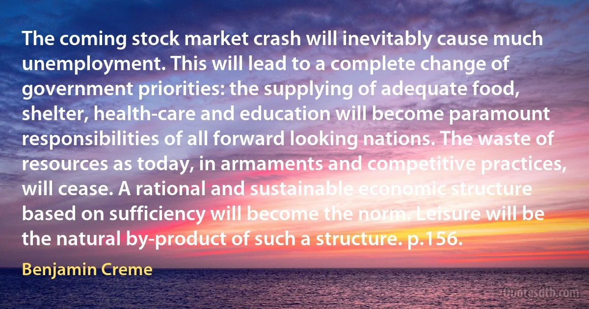 The coming stock market crash will inevitably cause much unemployment. This will lead to a complete change of government priorities: the supplying of adequate food, shelter, health-care and education will become paramount responsibilities of all forward looking nations. The waste of resources as today, in armaments and competitive practices, will cease. A rational and sustainable economic structure based on sufficiency will become the norm. Leisure will be the natural by-product of such a structure. p.156. (Benjamin Creme)