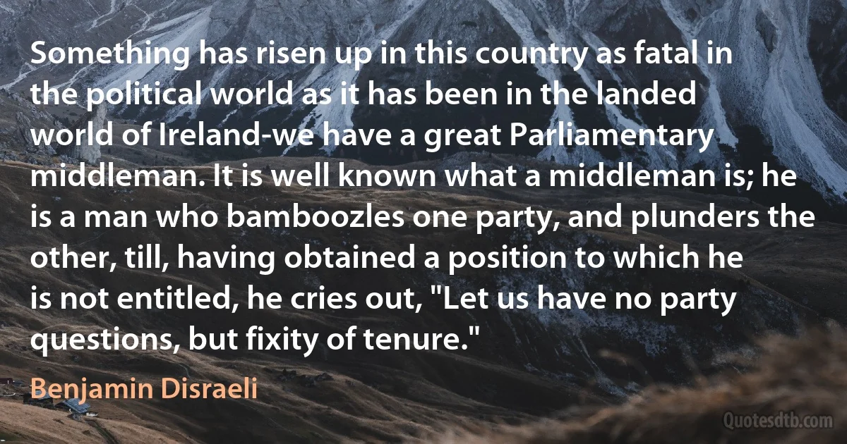 Something has risen up in this country as fatal in the political world as it has been in the landed world of Ireland-we have a great Parliamentary middleman. It is well known what a middleman is; he is a man who bamboozles one party, and plunders the other, till, having obtained a position to which he is not entitled, he cries out, "Let us have no party questions, but fixity of tenure." (Benjamin Disraeli)