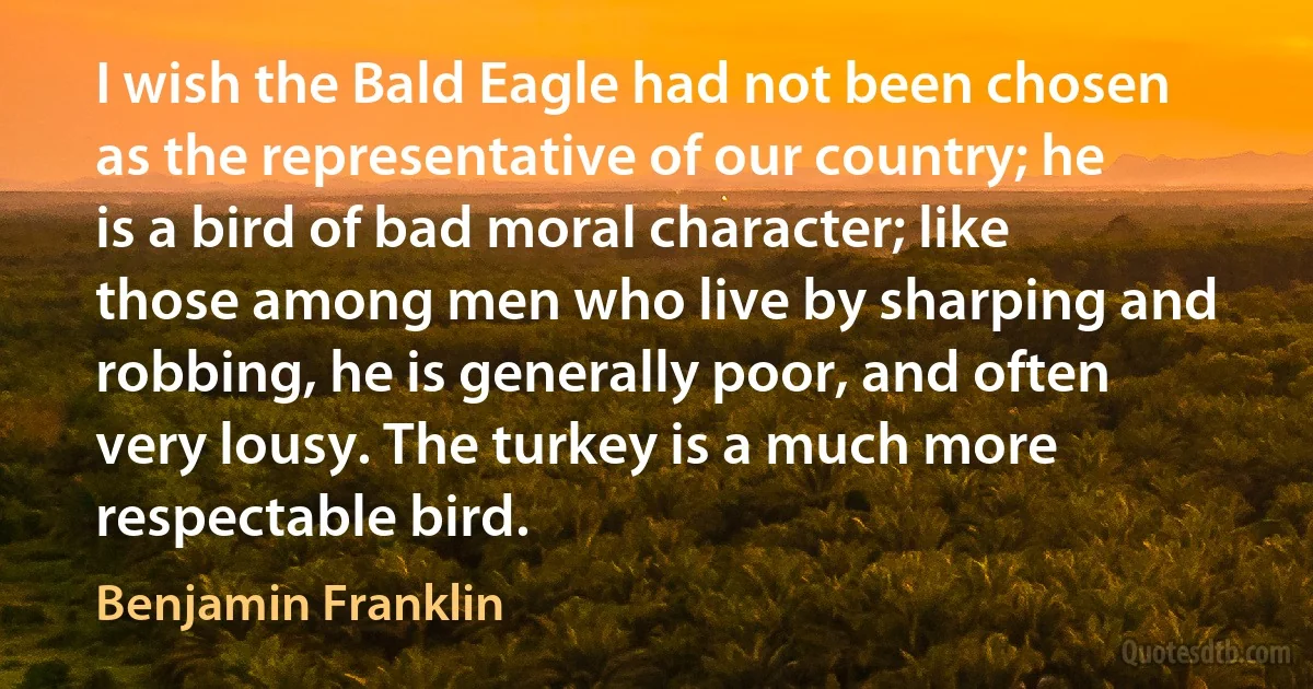 I wish the Bald Eagle had not been chosen as the representative of our country; he is a bird of bad moral character; like those among men who live by sharping and robbing, he is generally poor, and often very lousy. The turkey is a much more respectable bird. (Benjamin Franklin)