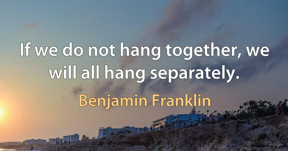 If we do not hang together, we will all hang separately. (Benjamin Franklin)