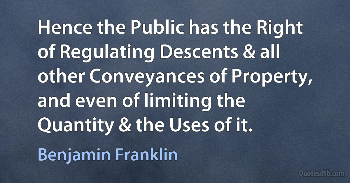 Hence the Public has the Right of Regulating Descents & all other Conveyances of Property, and even of limiting the Quantity & the Uses of it. (Benjamin Franklin)