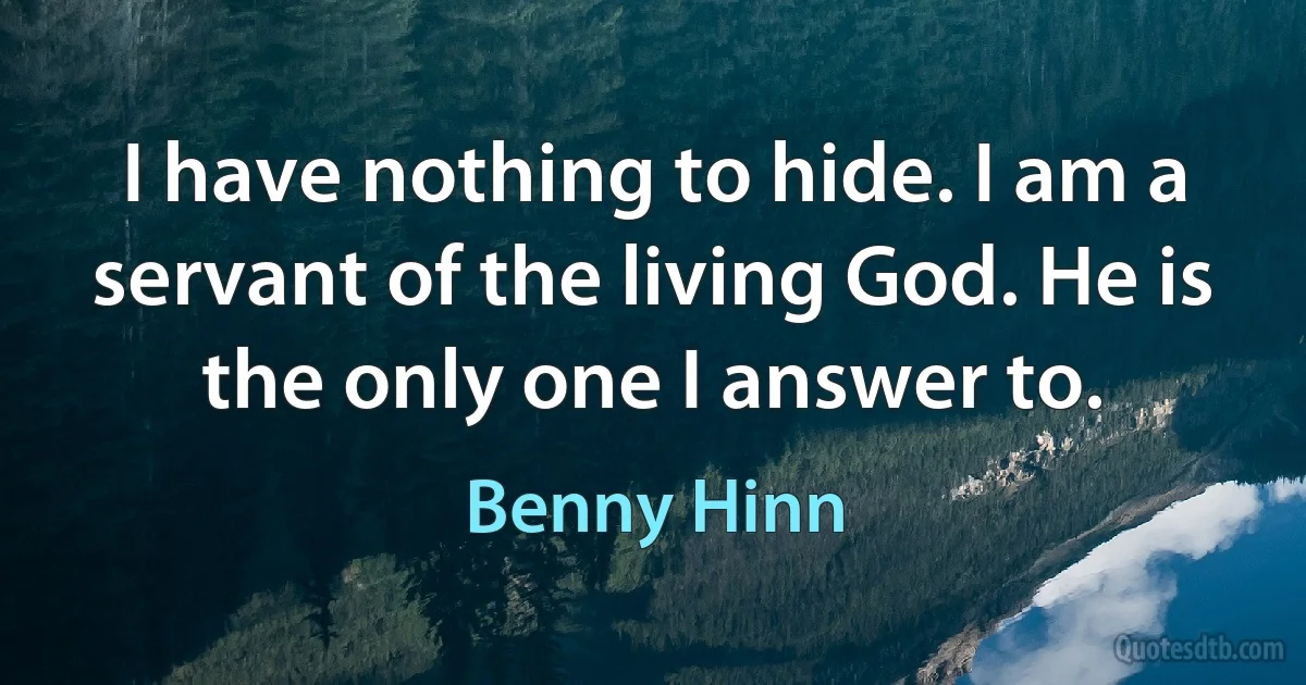 I have nothing to hide. I am a servant of the living God. He is the only one I answer to. (Benny Hinn)