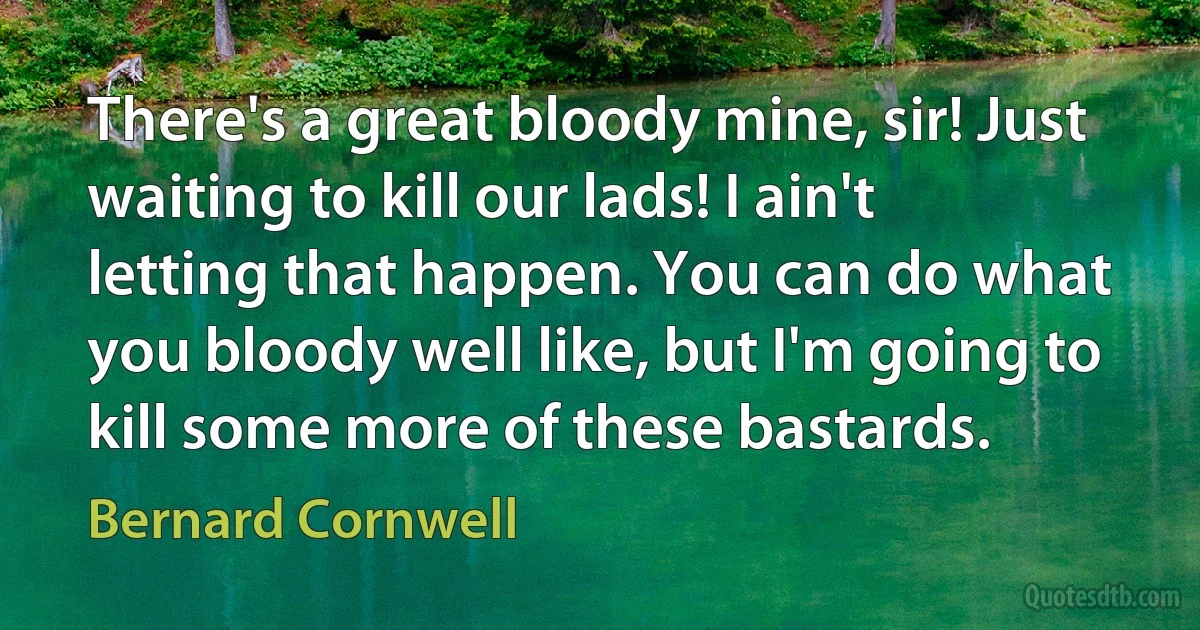 There's a great bloody mine, sir! Just waiting to kill our lads! I ain't letting that happen. You can do what you bloody well like, but I'm going to kill some more of these bastards. (Bernard Cornwell)