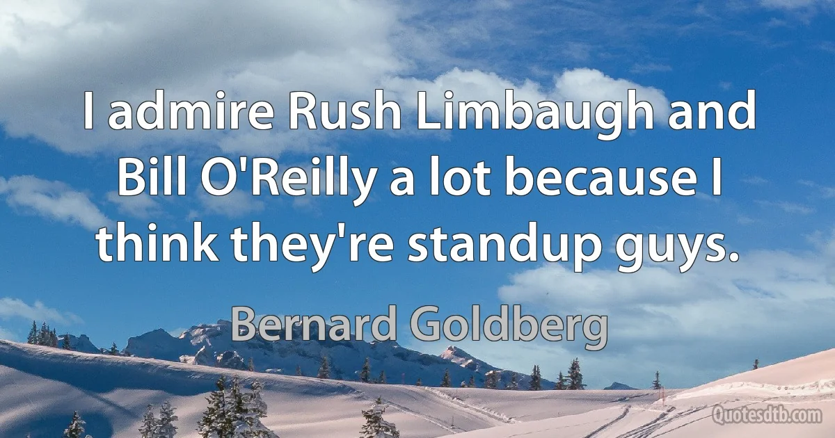 I admire Rush Limbaugh and Bill O'Reilly a lot because I think they're standup guys. (Bernard Goldberg)