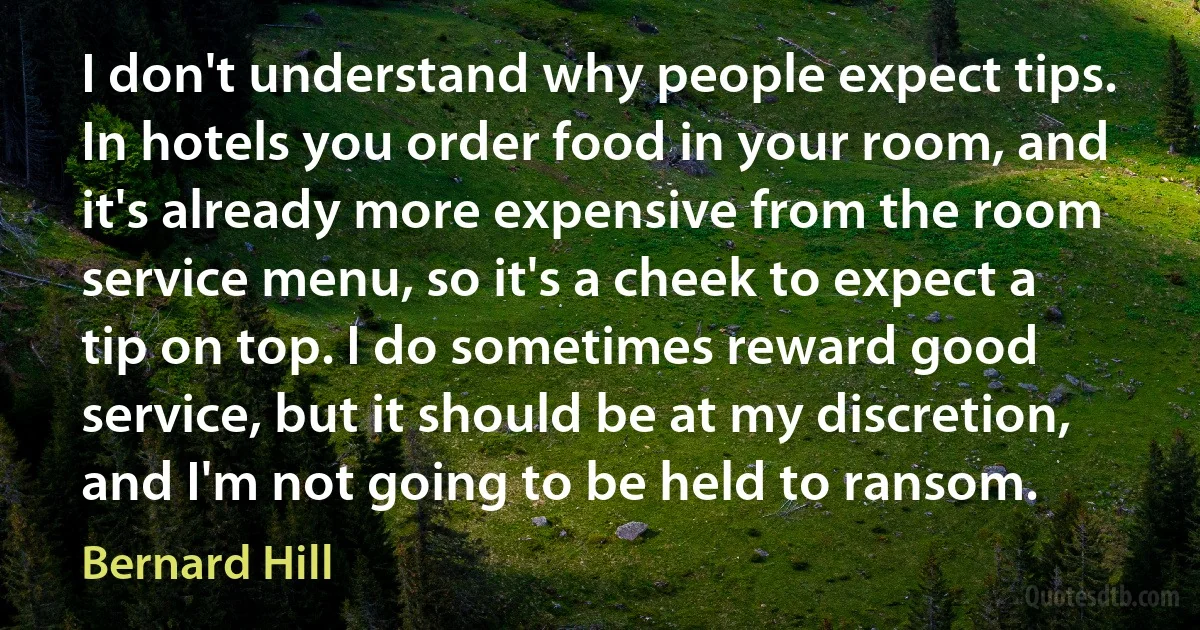 I don't understand why people expect tips. In hotels you order food in your room, and it's already more expensive from the room service menu, so it's a cheek to expect a tip on top. I do sometimes reward good service, but it should be at my discretion, and I'm not going to be held to ransom. (Bernard Hill)