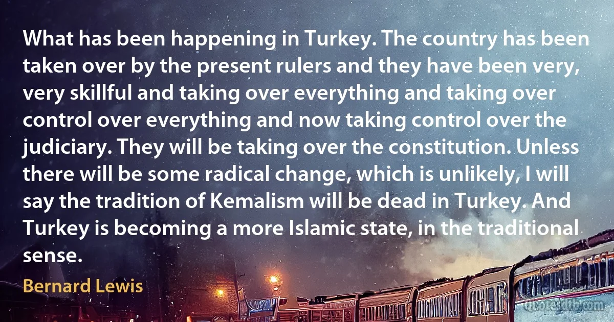 What has been happening in Turkey. The country has been taken over by the present rulers and they have been very, very skillful and taking over everything and taking over control over everything and now taking control over the judiciary. They will be taking over the constitution. Unless there will be some radical change, which is unlikely, I will say the tradition of Kemalism will be dead in Turkey. And Turkey is becoming a more Islamic state, in the traditional sense. (Bernard Lewis)