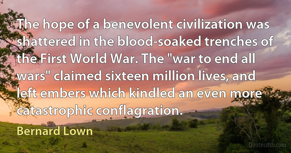 The hope of a benevolent civilization was shattered in the blood-soaked trenches of the First World War. The "war to end all wars" claimed sixteen million lives, and left embers which kindled an even more catastrophic conflagration. (Bernard Lown)