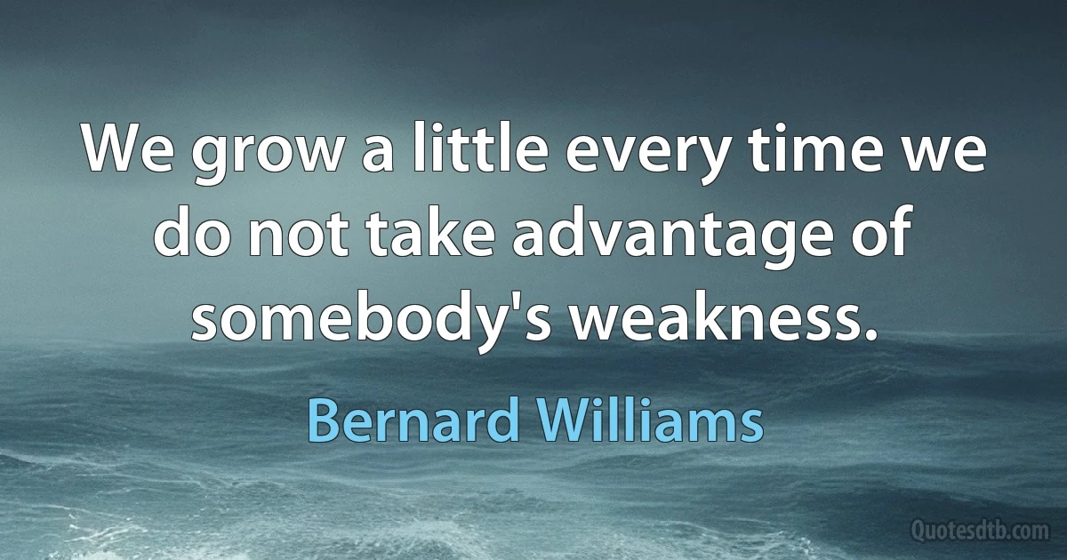 We grow a little every time we do not take advantage of somebody's weakness. (Bernard Williams)