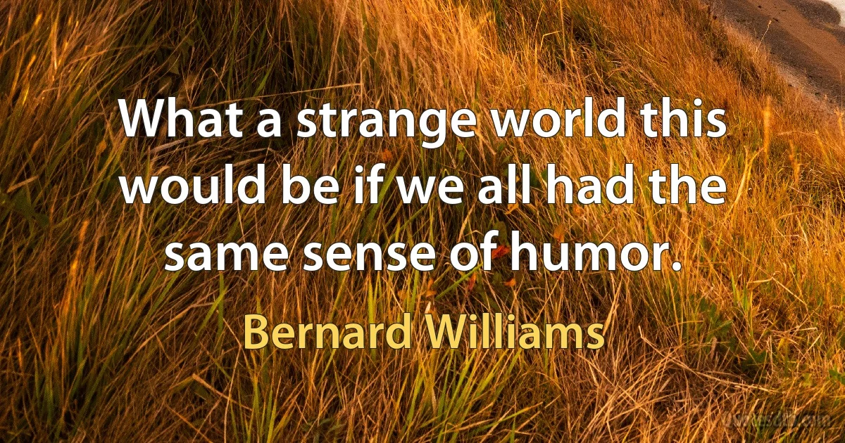 What a strange world this would be if we all had the same sense of humor. (Bernard Williams)