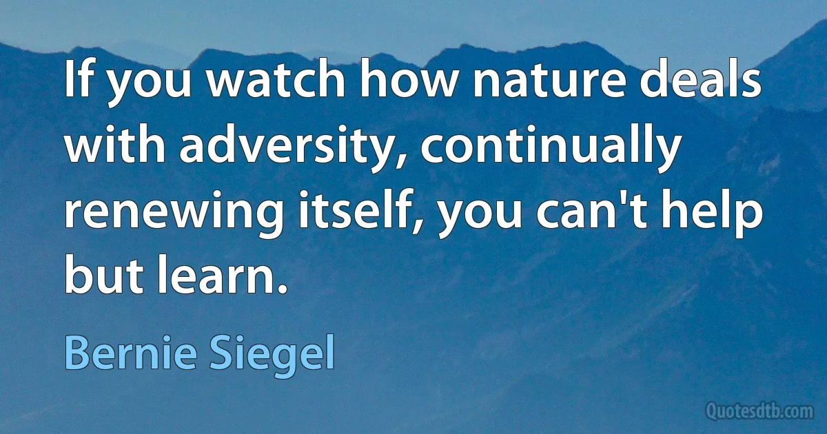 If you watch how nature deals with adversity, continually renewing itself, you can't help but learn. (Bernie Siegel)