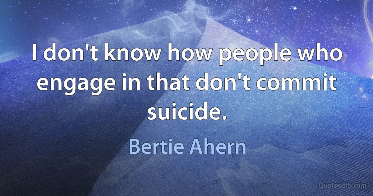 I don't know how people who engage in that don't commit suicide. (Bertie Ahern)