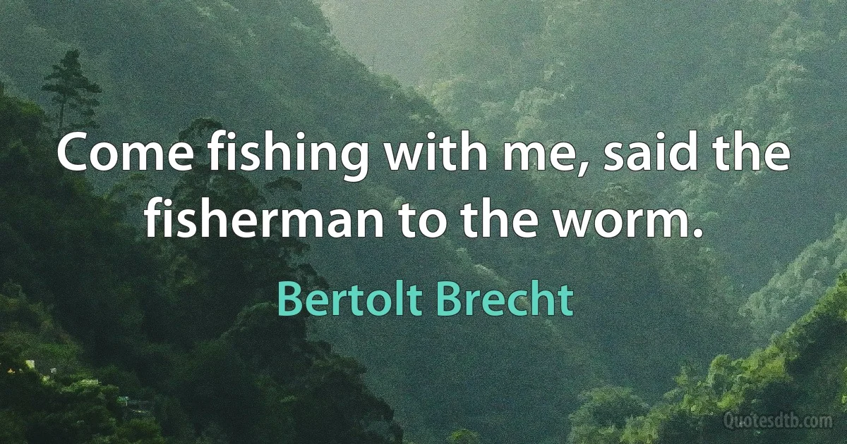 Come fishing with me, said the fisherman to the worm. (Bertolt Brecht)