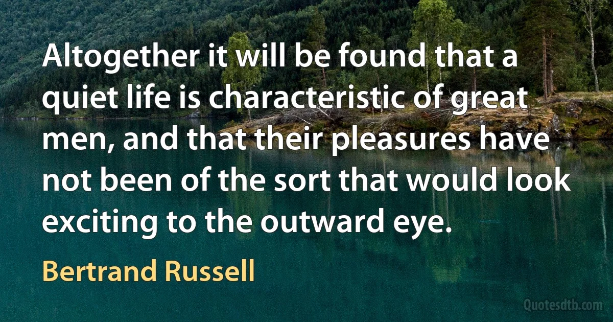 Altogether it will be found that a quiet life is characteristic of great men, and that their pleasures have not been of the sort that would look exciting to the outward eye. (Bertrand Russell)