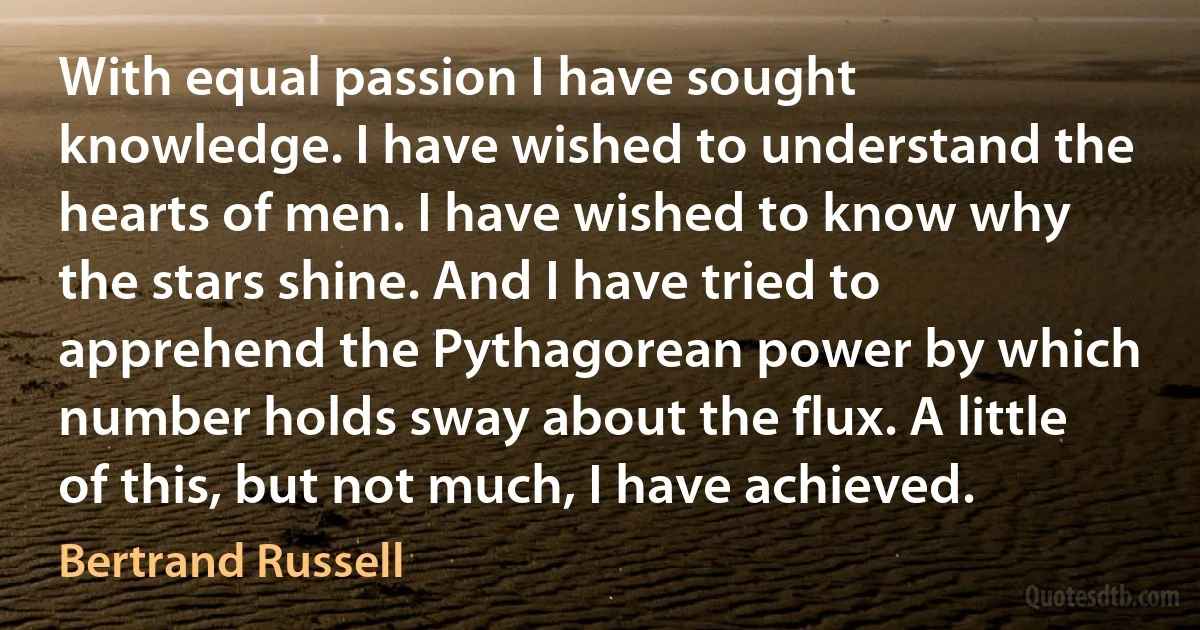 With equal passion I have sought knowledge. I have wished to understand the hearts of men. I have wished to know why the stars shine. And I have tried to apprehend the Pythagorean power by which number holds sway about the flux. A little of this, but not much, I have achieved. (Bertrand Russell)