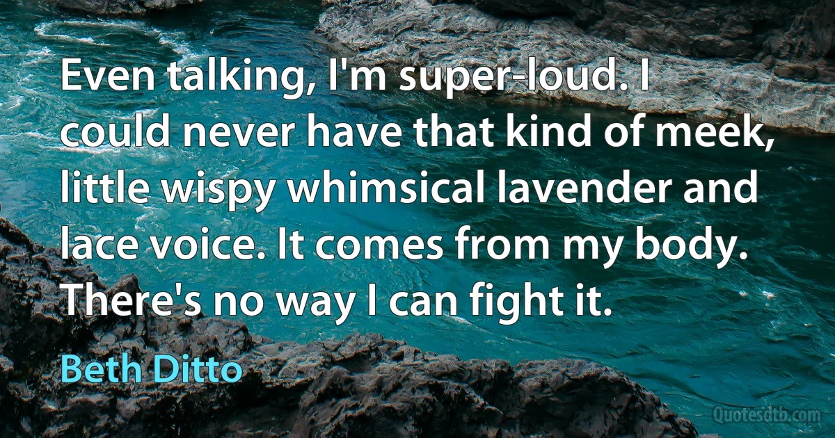 Even talking, I'm super-loud. I could never have that kind of meek, little wispy whimsical lavender and lace voice. It comes from my body. There's no way I can fight it. (Beth Ditto)