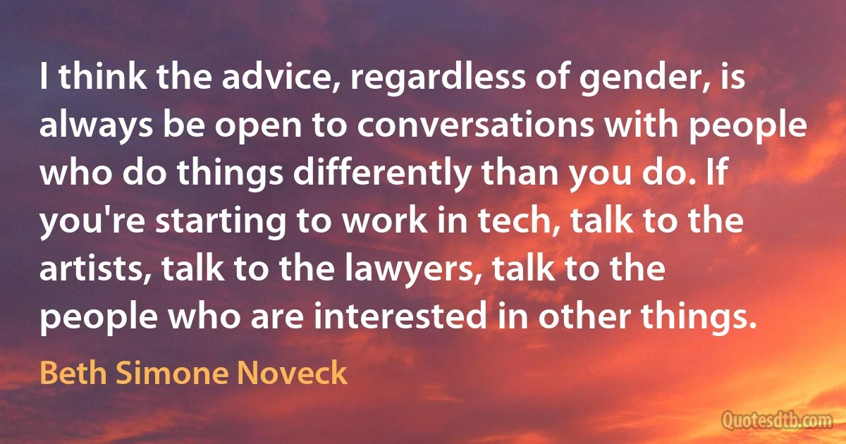 I think the advice, regardless of gender, is always be open to conversations with people who do things differently than you do. If you're starting to work in tech, talk to the artists, talk to the lawyers, talk to the people who are interested in other things. (Beth Simone Noveck)