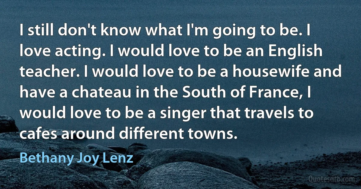 I still don't know what I'm going to be. I love acting. I would love to be an English teacher. I would love to be a housewife and have a chateau in the South of France, I would love to be a singer that travels to cafes around different towns. (Bethany Joy Lenz)