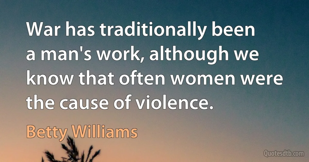 War has traditionally been a man's work, although we know that often women were the cause of violence. (Betty Williams)