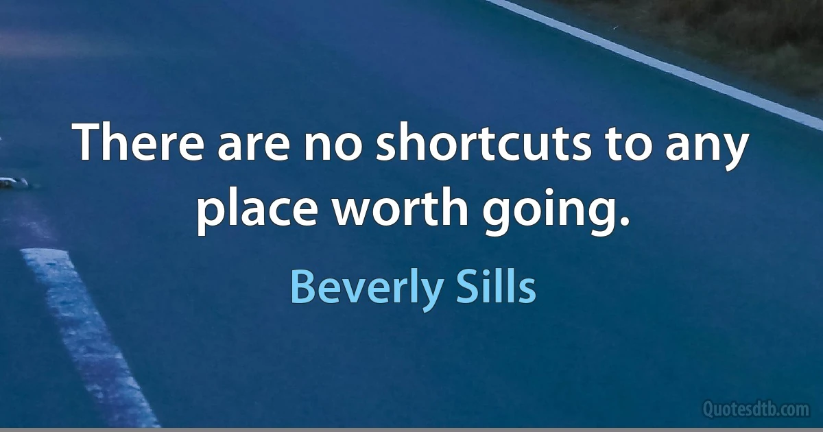 There are no shortcuts to any place worth going. (Beverly Sills)