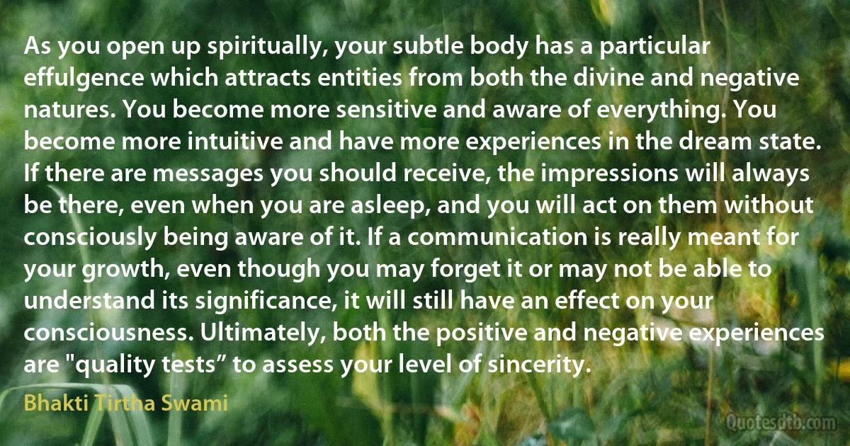 As you open up spiritually, your subtle body has a particular effulgence which attracts entities from both the divine and negative natures. You become more sensitive and aware of everything. You become more intuitive and have more experiences in the dream state. If there are messages you should receive, the impressions will always be there, even when you are asleep, and you will act on them without consciously being aware of it. If a communication is really meant for your growth, even though you may forget it or may not be able to understand its significance, it will still have an effect on your consciousness. Ultimately, both the positive and negative experiences are "quality tests” to assess your level of sincerity. (Bhakti Tirtha Swami)