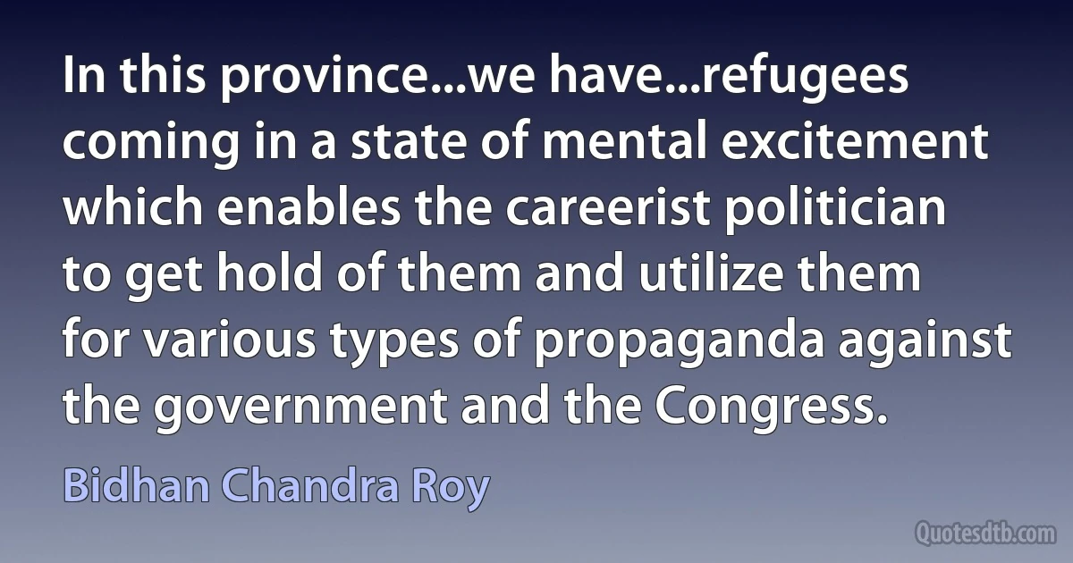 In this province...we have...refugees coming in a state of mental excitement which enables the careerist politician to get hold of them and utilize them for various types of propaganda against the government and the Congress. (Bidhan Chandra Roy)