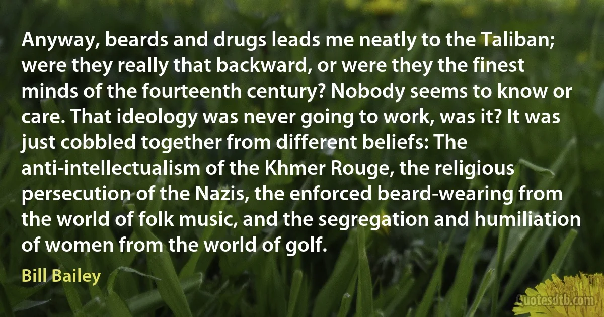 Anyway, beards and drugs leads me neatly to the Taliban; were they really that backward, or were they the finest minds of the fourteenth century? Nobody seems to know or care. That ideology was never going to work, was it? It was just cobbled together from different beliefs: The anti-intellectualism of the Khmer Rouge, the religious persecution of the Nazis, the enforced beard-wearing from the world of folk music, and the segregation and humiliation of women from the world of golf. (Bill Bailey)