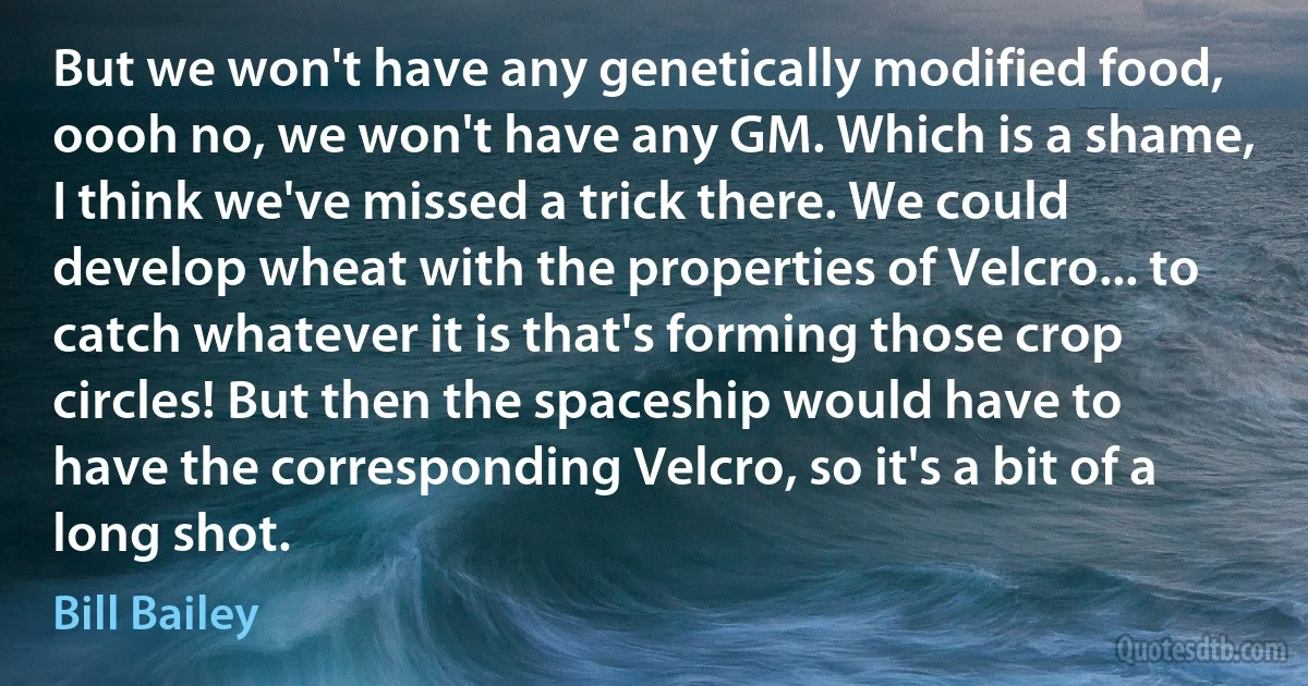 But we won't have any genetically modified food, oooh no, we won't have any GM. Which is a shame, I think we've missed a trick there. We could develop wheat with the properties of Velcro... to catch whatever it is that's forming those crop circles! But then the spaceship would have to have the corresponding Velcro, so it's a bit of a long shot. (Bill Bailey)