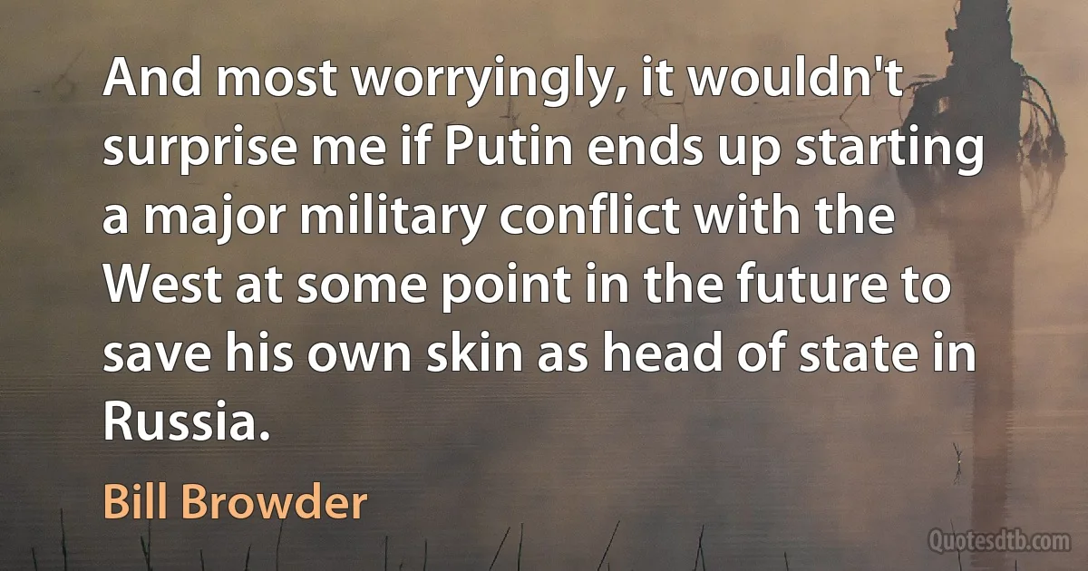 And most worryingly, it wouldn't surprise me if Putin ends up starting a major military conflict with the West at some point in the future to save his own skin as head of state in Russia. (Bill Browder)