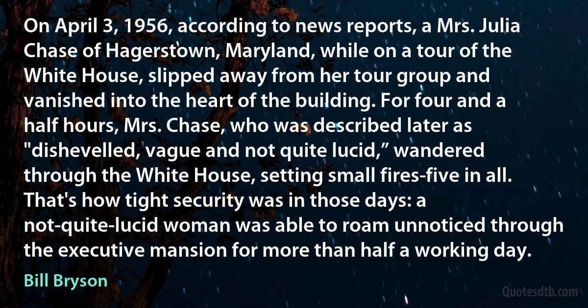 On April 3, 1956, according to news reports, a Mrs. Julia Chase of Hagerstown, Maryland, while on a tour of the White House, slipped away from her tour group and vanished into the heart of the building. For four and a half hours, Mrs. Chase, who was described later as "dishevelled, vague and not quite lucid,” wandered through the White House, setting small fires-five in all. That's how tight security was in those days: a not-quite-lucid woman was able to roam unnoticed through the executive mansion for more than half a working day. (Bill Bryson)