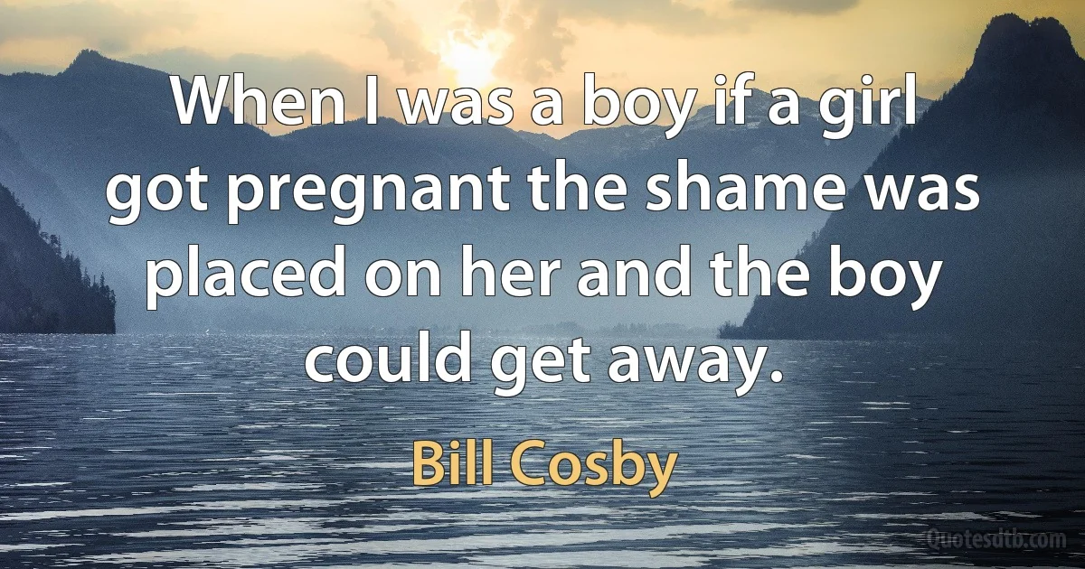 When I was a boy if a girl got pregnant the shame was placed on her and the boy could get away. (Bill Cosby)