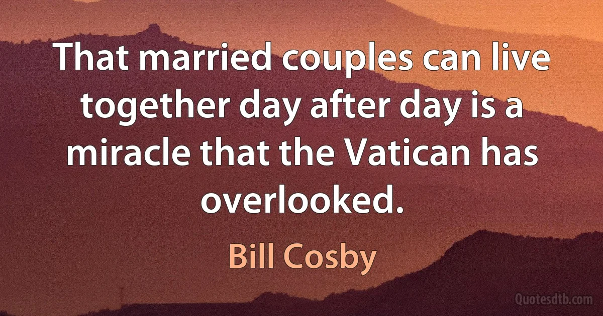 That married couples can live together day after day is a miracle that the Vatican has overlooked. (Bill Cosby)