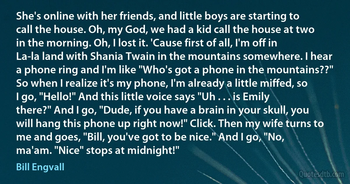 She's online with her friends, and little boys are starting to call the house. Oh, my God, we had a kid call the house at two in the morning. Oh, I lost it. 'Cause first of all, I'm off in La-la land with Shania Twain in the mountains somewhere. I hear a phone ring and I'm like "Who's got a phone in the mountains??" So when I realize it's my phone, I'm already a little miffed, so I go, "Hello!" And this little voice says "Uh . . . is Emily there?" And I go, "Dude, if you have a brain in your skull, you will hang this phone up right now!" Click. Then my wife turns to me and goes, "Bill, you've got to be nice." And I go, "No, ma'am. "Nice" stops at midnight!" (Bill Engvall)