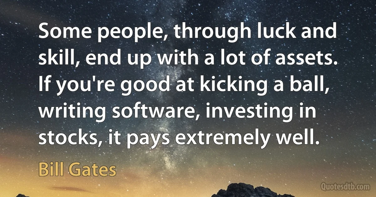 Some people, through luck and skill, end up with a lot of assets. If you're good at kicking a ball, writing software, investing in stocks, it pays extremely well. (Bill Gates)