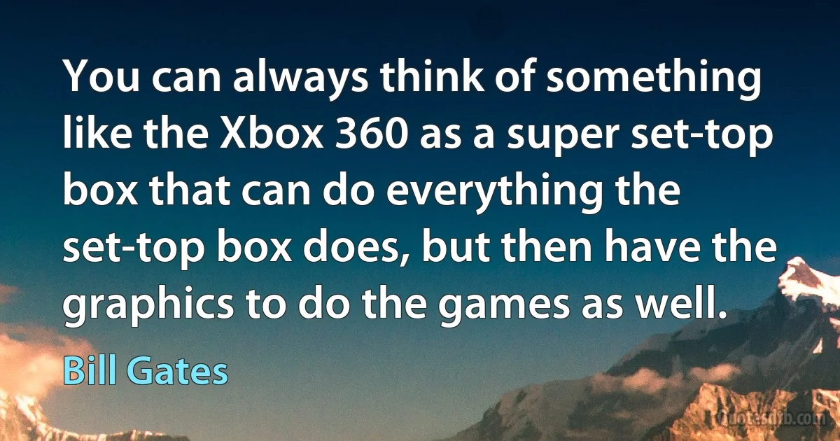 You can always think of something like the Xbox 360 as a super set-top box that can do everything the set-top box does, but then have the graphics to do the games as well. (Bill Gates)