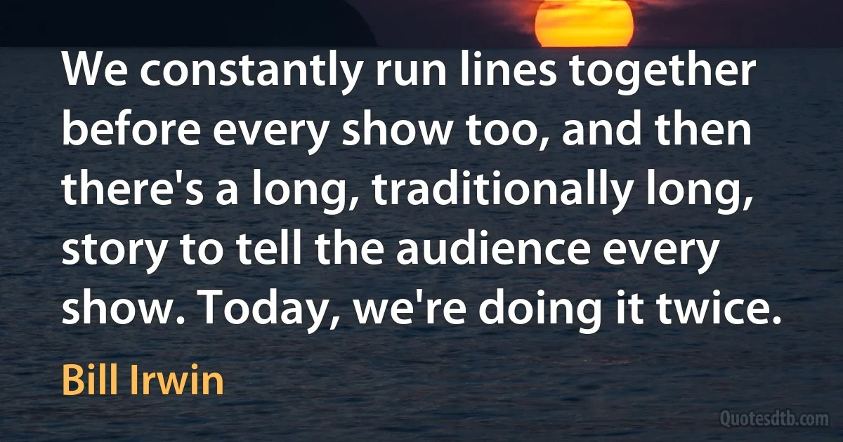 We constantly run lines together before every show too, and then there's a long, traditionally long, story to tell the audience every show. Today, we're doing it twice. (Bill Irwin)